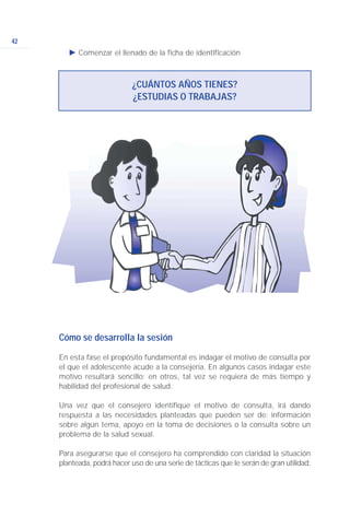 42
Ǡ Comenzar el llenado de la ficha de identificación
¿CUÁNTOS AÑOS TIENES?
¿ESTUDIAS O TRABAJAS?
Cómo se desarrolla la sesión
En esta fase el propósito fundamental es indagar el motivo de consulta por
el que el adolescente acude a la consejería. En algunos casos indagar este
motivo resultará sencillo; en otros, tal vez se requiera de más tiempo y
habilidad del profesional de salud.
Una vez que el consejero identifique el motivo de consulta, irá dando
respuesta a las necesidades planteadas que pueden ser de: información
sobre algún tema, apoyo en la toma de decisiones o la consulta sobre un
problema de la salud sexual.
Para asegurarse que el consejero ha comprendido con claridad la situación
planteada, podrá hacer uso de una serie de tácticas que le serán de gran utilidad:
 