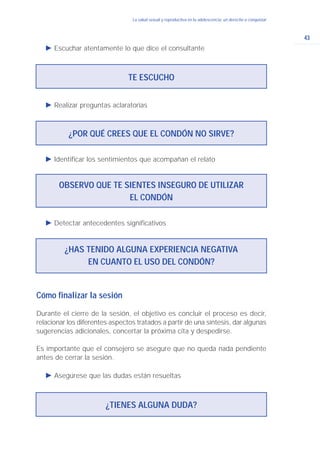 43
La salud sexual y reproductiva en la adolescencia: un derecho a conquistar
Ǡ Detectar antecedentes significativos
TE ESCUCHO
¿POR QUÉ CREES QUE EL CONDÓN NO SIRVE?
OBSERVO QUE TE SIENTES INSEGURO DE UTILIZAR
EL CONDÓN
Ǡ Escuchar atentamente lo que dice el consultante
Ǡ Realizar preguntas aclaratorias
Ǡ Identificar los sentimientos que acompañan el relato
¿HAS TENIDO ALGUNA EXPERIENCIA NEGATIVA
EN CUANTO EL USO DEL CONDÓN?
Cómo finalizar la sesión
Durante el cierre de la sesión, el objetivo es concluir el proceso es decir,
relacionar los diferentes aspectos tratados a partir de una síntesis, dar algunas
sugerencias adicionales, concertar la próxima cita y despedirse.
Es importante que el consejero se asegure que no queda nada pendiente
antes de cerrar la sesión.
Ǡ Asegúrese que las dudas están resueltas
¿TIENES ALGUNA DUDA?
 