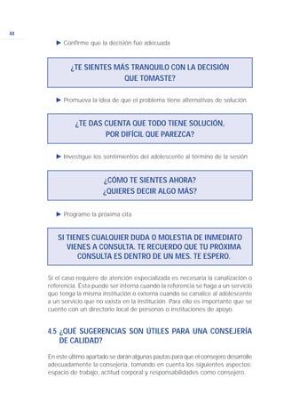 44
Ǡ Confirme que la decisión fue adecuada
Ǡ Promueva la idea de que el problema tiene alternativas de solución
Ǡ Programe la próxima cita
Ǡ Investigue los sentimientos del adolescente al término de la sesión
¿TE SIENTES MÁS TRANQUILO CON LA DECISIÓN
QUE TOMASTE?
SI TIENES CUALQUIER DUDA O MOLESTIA DE INMEDIATO
VIENES A CONSULTA. TE RECUERDO QUE TU PRÓXIMA
CONSULTA ES DENTRO DE UN MES. TE ESPERO.
¿CÓMO TE SIENTES AHORA?
¿QUIERES DECIR ALGO MÁS?
¿TE DAS CUENTA QUE TODO TIENE SOLUCIÓN,
POR DIFÍCIL QUE PAREZCA?
Si el caso requiere de atención especializada es necesaria la canalización o
referencia. Ésta puede ser interna cuando la referencia se haga a un servicio
que tenga la misma institución o externa cuando se canalice al adolescente
a un servicio que no exista en la institución. Para ello es importante que se
cuente con un directorio local de personas o instituciones de apoyo.
4.5 ¿QUÉ SUGERENCIAS SON ÚTILES PARA UNA CONSEJERÍA
DE CALIDAD?
En este último apartado se darán algunas pautas para que el consejero desarrolle
adecuadamente la consejería, tomando en cuenta los siguientes aspectos:
espacio de trabajo, actitud corporal y responsabilidades como consejero.
 