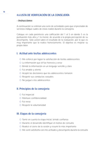 46
4.6 LISTA DE VERIFICACIÓN DE LA CONSEJERÍA
- Instrucciones
A continuación se enlistan una serie de actividades para que el prestador de
servicios indique cuáles de éstas realizó durante la consejería.
Coloque en cada paréntesis una calificación del 1 al 5 en donde 5 es la
puntuación más alta y 1 la menor, de acuerdo a la propia percepción de su
desempeño. Solo usted sabrá el resultado de la evaluación, por lo que es
muy importante que la realice honestamente. El objetivo es mejorar su
propia labor.
I. Actitud ante los/las adolescentes
ć Me esforcé por lograr la satisfacción de los/las adolescentes
ć La información que di fue honesta y veraz
ć Brindé la información en un lenguaje sencillo y claro
ć Fui amable y atento
ć Acepté las decisiones que los adolescentes tomaron
ć Respeté sus conductas sexuales
ć No juzgué a los adolescentes
II. Principios de la consejería
ć Fui imparcial
ć Mantuve confidencialidad
ć Fui veraz
ć Respeté la voluntariedad
III. Etapas de la consejería
ć Tomé en cuenta la etapa inicial, brindé confianza
ć Durante el desarrollo identifiqué el motivo de consulta
ć Realicé el cierre de la sesión y resumí lo más importante
ć Me sentí satisfecho con mis actitudes y desempeño durante la consulta
 