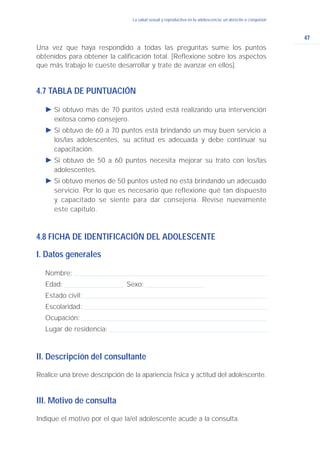 47
La salud sexual y reproductiva en la adolescencia: un derecho a conquistar
Una vez que haya respondido a todas las preguntas sume los puntos
obtenidos para obtener la calificación total. [Reflexione sobre los aspectos
que más trabajo le cueste desarrollar y trate de avanzar en ellos].
4.7 TABLA DE PUNTUACIÓN
Ǡ Si obtuvo más de 70 puntos usted está realizando una intervención
exitosa como consejero.
Ǡ Si obtuvo de 60 a 70 puntos está brindando un muy buen servicio a
los/las adolescentes, su actitud es adecuada y debe continuar su
capacitación.
Ǡ Si obtuvo de 50 a 60 puntos necesita mejorar su trato con los/las
adolescentes.
Ǡ Si obtuvo menos de 50 puntos usted no está brindando un adecuado
servicio. Por lo que es necesario que reflexione qué tan dispuesto
y capacitado se siente para dar consejería. Revise nuevamente
este capítulo.
4.8 FICHA DE IDENTIFICACIÓN DEL ADOLESCENTE
I. Datos generales
Nombre:
Edad: Sexo:
Estado civil:
Escolaridad:
Ocupación:
Lugar de residencia:
II. Descripción del consultante
Realice una breve descripción de la apariencia física y actitud del adolescente.
III. Motivo de consulta
Indique el motivo por el que la/el adolescente acude a la consulta.
 