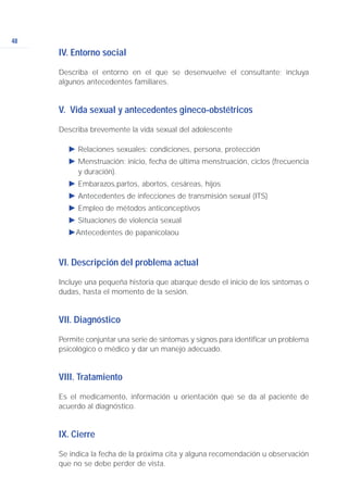 48
IV. Entorno social
Describa el entorno en el que se desenvuelve el consultante; incluya
algunos antecedentes familiares.
V. Vida sexual y antecedentes gineco-obstétricos
Describa brevemente la vida sexual del adolescente
Ǡ Relaciones sexuales: condiciones, persona, protección
Ǡ Menstruación: inicio, fecha de última menstruación, ciclos (frecuencia
y duración).
Ǡ Embarazos,partos, abortos, cesáreas, hijos
Ǡ Antecedentes de infecciones de transmisión sexual (ITS)
Ǡ Empleo de métodos anticonceptivos
Ǡ Situaciones de violencia sexual
ǠAntecedentes de papanicolaou
VI. Descripción del problema actual
Incluye una pequeña historia que abarque desde el inicio de los síntomas o
dudas, hasta el momento de la sesión.
VII. Diagnóstico
Permite conjuntar una serie de síntomas y signos para identificar un problema
psicológico o médico y dar un manejo adecuado.
VIII. Tratamiento
Es el medicamento, información u orientación que se da al paciente de
acuerdo al diagnóstico.
IX. Cierre
Se indica la fecha de la próxima cita y alguna recomendación u observación
que no se debe perder de vista.
 