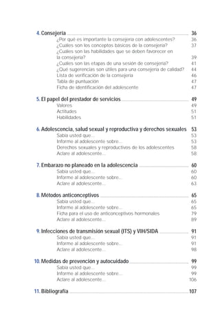 Consejería
¿Por qué es importante la consejería con adolescentes?
¿Cuáles son los conceptos básicos de la consejería?
¿Cuáles son las habilidades que se deben favorecer en
la consejería?
¿Cuáles son las etapas de una sesión de consejería?
¿Qué sugerencias son útiles para una consejería de calidad?
Lista de verificación de la consejería
Tabla de puntuación
Ficha de identificación del adolescente
El papel del prestador de servicios
Valores
Actitudes
Habilidades
Adolescencia, salud sexual y reproductiva y derechos sexuales
Sabía usted que...
Informe al adolescente sobre...
Derechos sexuales y reproductivos de los adolescentes
Aclare al adolescente...
Embarazo no planeado en la adolescencia
Sabía usted que...
Informe al adolescente sobre...
Aclare al adolescente...
Métodos anticonceptivos
Sabía usted que...
Informe al adolescente sobre...
Ficha para el uso de anticonceptivos hormonales
Aclare al adolescente...
Infecciones de transmisión sexual (ITS) y VIH/SIDA
Sabía usted que...
Informe al adolescente sobre...
Aclare al adolescente...
Medidas de prevención y autocuidado
Sabía usted que...
Informe al adolescente sobre...
Aclare al adolescente...
Bibliografía
4.
5.
6.
7.
8.
9.
10.
11.
36
36
37
39
41
44
46
47
47
49
49
51
51
53
53
53
58
58
60
60
60
63
65
65
65
79
89
91
91
91
98
99
99
99
106
107
 