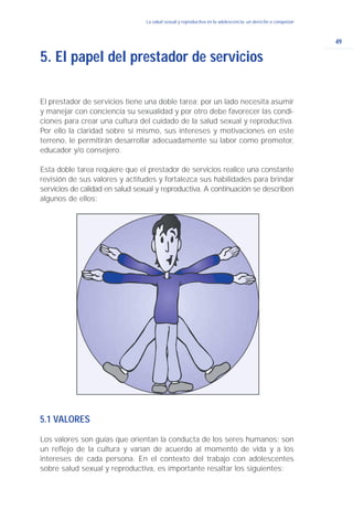 49
La salud sexual y reproductiva en la adolescencia: un derecho a conquistar
El prestador de servicios tiene una doble tarea; por un lado necesita asumir
y manejar con conciencia su sexualidad y por otro debe favorecer las condi-
ciones para crear una cultura del cuidado de la salud sexual y reproductiva.
Por ello la claridad sobre sí mismo, sus intereses y motivaciones en este
terreno, le permitirán desarrollar adecuadamente su labor como promotor,
educador y/o consejero.
Esta doble tarea requiere que el prestador de servicios realice una constante
revisión de sus valores y actitudes y fortalezca sus habilidades para brindar
servicios de calidad en salud sexual y reproductiva. A continuación se describen
algunos de ellos:
5. El papel del prestador de servicios
5.1 VALORES
Los valores son guías que orientan la conducta de los seres humanos; son
un reflejo de la cultura y varían de acuerdo al momento de vida y a los
intereses de cada persona. En el contexto del trabajo con adolescentes
sobre salud sexual y reproductiva, es importante resaltar los siguientes:
 
