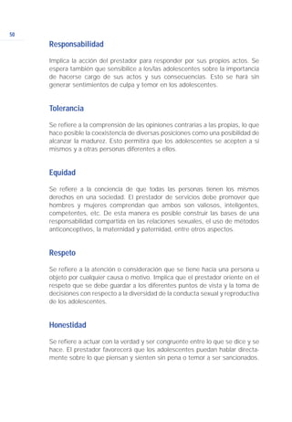 Responsabilidad
Implica la acción del prestador para responder por sus propios actos. Se
espera también que sensibilice a los/las adolescentes sobre la importancia
de hacerse cargo de sus actos y sus consecuencias. Esto se hará sin
generar sentimientos de culpa y temor en los adolescentes.
Tolerancia
Se refiere a la comprensión de las opiniones contrarias a las propias, lo que
hace posible la coexistencia de diversas posiciones como una posibilidad de
alcanzar la madurez. Esto permitirá que los adolescentes se acepten a sí
mismos y a otras personas diferentes a ellos.
Equidad
Se refiere a la conciencia de que todas las personas tienen los mismos
derechos en una sociedad. El prestador de servicios debe promover que
hombres y mujeres comprendan que ambos son valiosos, inteligentes,
competentes, etc. De esta manera es posible construir las bases de una
responsabilidad compartida en las relaciones sexuales, el uso de métodos
anticonceptivos, la maternidad y paternidad, entre otros aspectos.
Respeto
Se refiere a la atención o consideración que se tiene hacia una persona u
objeto por cualquier causa o motivo. Implica que el prestador oriente en el
respeto que se debe guardar a los diferentes puntos de vista y la toma de
decisiones con respecto a la diversidad de la conducta sexual y reproductiva
de los adolescentes.
Honestidad
Se refiere a actuar con la verdad y ser congruente entre lo que se dice y se
hace. El prestador favorecerá que los adolescentes puedan hablar directa-
mente sobre lo que piensan y sienten sin pena o temor a ser sancionados.
50
 