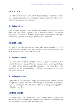 51
La salud sexual y reproductiva en la adolescencia: un derecho a conquistar
5.2 ACTITUDES
Las actitudes se refieren a tener o no la disposición para desarrollar o cambiar
una conducta. Se sustentan en valores y creencias. En este contexto conviene
mantener y promover las siguientes:
Actitud empática
Una necesidad muy importante para los adolescentes es sentirse compren-
didos en sus sentimientos y conductas. El prestador de servicios tratará de
detectar los sentimientos, temores y ansiedades de los adolescentes para
comprender y valorar los alcances de una duda o problema.
Actitud flexible
Los adolescentes necesitan sentirse escuchados por una persona lo suficien-
temente abierta y flexible para que no repruebe sus actos. Al adolescente
no le gusta sentirse juzgado por los adultos.
Actitud comprometida
Los adolescentes perciben cuando los adultos no quieren tratar algún tema
o son indiferentes a sus problemas y preocupaciones y esto puede hacer
que ellos sientan desconfianza. El prestador de servicios debe estar
comprometido con su trabajo y hacer evidente este compromiso en su trato
con los consultantes.
Actitud negociadora
El prestador de servicios deberá apoyar que no se adopten posturas radicales
de ruptura y revancha sino favorecer el diálogo, el intercambio de puntos de
vista y la conciliación entre diferentes actitudes para llegar, en lo posible, a
establecer acuerdos.
5.3 HABILIDADES
Las habilidades son las capacidades y destrezas que tiene y desarrolla una
persona a partir de sus intereses. Algunas de las principales habilidades que
un prestador de servicios debe desarrollar son:
 
