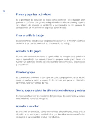 Planear y organizar actividades
Si el prestador de servicios se inicia como promotor y/o educador, gran
parte de la confianza que genere se logrará en la medida que planée y organice
sus labores de acuerdo al ambiente y necesidades de los grupos de
adolescentes en los diferentes espacios donde trabaje.
Crear un estilo de trabajo
El profesional de salud sexual y reproductiva debe “ser él mismo”; no tratar
de imitar a los demás; construir su propio estilo de trabajo.
Aprender de los grupos
El prestador de servicios tiene la oportunidad de enriquecerse y disfrutar
con el aprendizaje que proporcionan los grupos; cada grupo tiene una
fuerza y un potencial infinito para intercambiar conocimientos, experiencias
y propuestas.
Coordinar grupos
Es conveniente promover la participación colectiva que permita a los adoles-
centes escucharse entre sí, con el fin de conocer y respetar las diferentes
opiniones, valores y estilos de vida.
Tolerar, aceptar y valorar las diferencias entre hombres y mujeres
Es necesario favorecer las relaciones democráticas, de cooperación y compa-
ñerismo entre hombres y mujeres.
Aprender a escuchar
El prestador de servicios, como ya se señaló anteriormente, debe prestar
atención a los verdaderos sentimientos que los adolescentes manifiestan
en cuanto a su sexualidad y salud reproductiva.
52
 