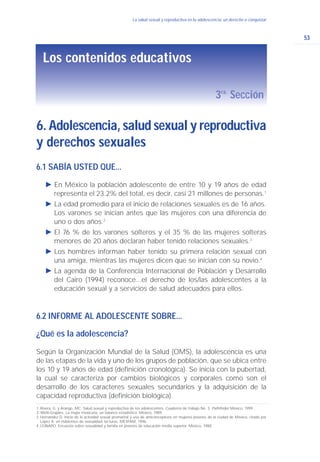 6. Adolescencia, salud sexual y reproductiva
y derechos sexuales
Los contenidos educativos
3ra.
Sección
53
La salud sexual y reproductiva en la adolescencia: un derecho a conquistar
6.1 SABÍA USTED QUE...
Ǡ En México la población adolescente de entre 10 y 19 años de edad
representa el 23.2% del total, es decir, casi 21 millones de personas.1
Ǡ La edad promedio para el inicio de relaciones sexuales es de 16 años.
Los varones se inician antes que las mujeres con una diferencia de
uno o dos años.2
Ǡ El 76 % de los varones solteros y el 35 % de las mujeres solteras
menores de 20 años declaran haber tenido relaciones sexuales.3
Ǡ Los hombres informan haber tenido su primera relación sexual con
una amiga, mientras las mujeres dicen que se inician con su novio.4
Ǡ La agenda de la Conferencia Internacional de Población y Desarrollo
del Cairo (1994) reconoce...el derecho de los/las adolescentes a la
educación sexual y a servicios de salud adecuados para ellos.
6.2 INFORME AL ADOLESCENTE SOBRE...
¿Qué es la adolescencia?
Según la Organización Mundial de la Salud (OMS), la adolescencia es una
de las etapas de la vida y uno de los grupos de población, que se ubica entre
los 10 y 19 años de edad (definición cronológica). Se inicia con la pubertad,
la cual se caracteriza por cambios biológicos y corporales como son el
desarrollo de los caracteres sexuales secundarios y la adquisición de la
capacidad reproductiva (definición biológica).
1. Rivera, G. y Arango, MC. Salud sexual y reproductiva de los adolescentes. Cuaderno de trabajo No. 3. Pathfinder México, 1999.
2. Welti-Grajales. La mujer mexicana, un balance estadístico. México, 1989.
3. Hernández D. Inicio de la actividad sexual premarital y uso de anticonceptivos en mujeres jóvenes de la ciudad de México, citado por
López A. en Hablemos de sexualidad: lecturas. MEXFAM, 1996.
4.CONAPO. Encuesta sobre sexualidad y familia en jóvenes de educación media superior. México, 1988.
 