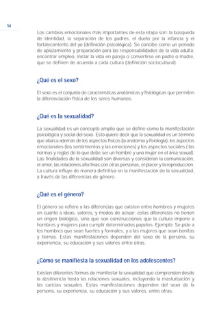 54
Los cambios emocionales más importantes de esta etapa son: la búsqueda
de identidad, la separación de los padres, el duelo por la infancia y el
fortalecimiento del yo (definición psicológica). Se concibe como un periodo
de aplazamiento y preparación para las responsabilidades de la vida adulta:
encontrar empleo, iniciar la vida en pareja o convertirse en padre o madre,
que se definen de acuerdo a cada cultura (definición sociocultural).
¿Qué es el sexo?
El sexo es el conjunto de características anatómicas y fisiológicas que permiten
la diferenciación física de los seres humanos.
¿Qué es la sexualidad?
La sexualidad es un concepto amplio que se define como la manifestación
psicológica y social del sexo. Esto quiere decir que la sexualidad es un término
que abarca además de los aspectos físicos (la anatomía y fisiología), los aspectos
emocionales (los sentimientos y las emociones) y los aspectos sociales ( las
normas y reglas de lo que debe ser un hombre y una mujer en el área sexual).
Las finalidades de la sexualidad son diversas y consideran la comunicación,
el amor, las relaciones afectivas con otras personas, el placer y la reproducción.
La cultura influye de manera definitiva en la manifestación de la sexualidad,
a través de las diferencias de género.
¿Qué es el género?
El género se refiere a las diferencias que existen entre hombres y mujeres
en cuanto a ideas, valores, y modos de actuar; estas diferencias no tienen
un origen biológico, sino que son construcciones que la cultura impone a
hombres y mujeres para cumplir determinados papeles. Ejemplo: Se pide a
los hombres que sean fuertes y formales, y a las mujeres que sean bonitas
y tiernas. Estas manifestaciones dependen del sexo de la persona, su
experiencia, su educación y sus valores entre otras.
¿Cómo se manifiesta la sexualidad en los adolescentes?
Existen diferentes formas de manifestar la sexualidad que comprenden desde
la abstinencia hasta las relaciones sexuales, incluyendo la masturbación y
las caricias sexuales. Estas manifestaciones dependen del sexo de la
persona, su experiencia, su educación y sus valores, entre otras.
 