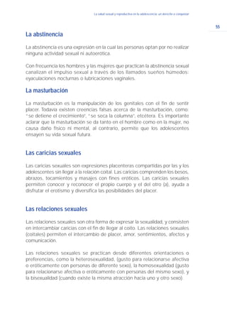 55
La salud sexual y reproductiva en la adolescencia: un derecho a conquistar
La abstinencia
La abstinencia es una expresión en la cual las personas optan por no realizar
ninguna actividad sexual ni autoerótica.
Con frecuencia los hombres y las mujeres que practican la abstinencia sexual
canalizan el impulso sexual a través de los llamados sueños húmedos:
eyaculaciones nocturnas o lubricaciones vaginales.
La masturbación
La masturbación es la manipulación de los genitales con el fin de sentir
placer. Todavía existen creencias falsas acerca de la masturbación, como:
“se detiene el crecimiento”, “se seca la columna”, etcétera. Es importante
aclarar que la masturbación se da tanto en el hombre como en la mujer, no
causa daño físico ni mental, al contrario, permite que los adolescentes
ensayen su vida sexual futura.
Las caricias sexuales
Las caricias sexuales son expresiones placenteras compartidas por las y los
adolescentes sin llegar a la relación coital. Las caricias comprenden los besos,
abrazos, tocamientos y masajes con fines eróticos. Las caricias sexuales
permiten conocer y reconocer el propio cuerpo y el del otro (a), ayuda a
disfrutar el erotismo y diversifica las posibilidades del placer.
Las relaciones sexuales
Las relaciones sexuales son otra forma de expresar la sexualidad, y consisten
en intercambiar caricias con el fin de llegar al coito. Las relaciones sexuales
(coitales) permiten el intercambio de placer, amor, sentimientos, afectos y
comunicación.
Las relaciones sexuales se practican desde diferentes orientaciones o
preferencias, como la heterosexualidad, (gusto para relacionarse afectiva
o eróticamente con personas de diferente sexo), la homosexualidad (gusto
para relacionarse afectiva o eróticamente con personas del mismo sexo), y
la bisexualidad (cuando existe la misma atracción hacia uno y otro sexo).
 