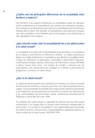 56
¿Cuáles son las principales diferencias de la sexualidad entre
hombres y mujeres?
Los hombres y las mujeres manifiestan su sexualidad a partir de opciones
como: la abstinencia, la masturbación, las caricias y las relaciones sexuales.
Sin embargo estas alternativas para ejercer la sexualidad están fuertemente
influidas por la cultura. Por ejemplo, la masturbación y las relaciones sexuales
son más aceptadas en los hombres que en las mujeres y la abstinencia es
más aprobada en las mujeres.
¿Qué relación existe entre la sexualidad de los y las adolescentes
y la salud sexual?
La sexualidad, al ser parte de la vida individual de las personas, es un producto
de la cultura y está inmersa en diferentes ámbitos. La salud sexual busca
llegar a un estado de bienestar. Los problemas que afecten la sexualidad como:
riesgos de embarazos no planeados, maternidad y paternidad tempranas,
matrimonios forzados, abortos, infecciones de transmisión sexual, VIH/SIDA
y abuso sexual entre otros, son motivo de estudio y atención por los
especialistas y las instituciones que trabajan en el diseño y prevención de
programas y servicios en salud sexual.
¿Qué es la salud sexual?
La salud sexual forma parte de la salud del ser humano y se refiere al estado
de bienestar de hombres y mujeres para tener una vida sexual placentera y
segura. Está encaminada al desarrollo de la vida y de las relaciones personales
y no meramente al asesoramiento y la atención en materia de reproducción
y de enfermedades de transmisión sexual: Conferencia Internacional de
Población y Desarrollo del Cairo 1994.
Se entiende por salud sexual, la capacidad de disfrutar de una vida sexual
satisfactoria y sin riesgos que no incluye como elemento indispensable la
procreación; en esencia la sexualidad es una oportunidad para desarrollar
los valores de amor, comunicación, responsabilidad y equidad de género: La
nueva cultura de la salud sexual, MEXFAM 1995.
 