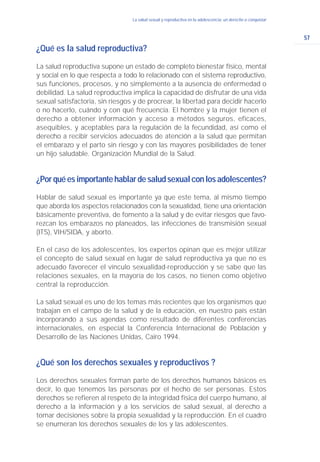 57
La salud sexual y reproductiva en la adolescencia: un derecho a conquistar
¿Qué es la salud reproductiva?
La salud reproductiva supone un estado de completo bienestar físico, mental
y social en lo que respecta a todo lo relacionado con el sistema reproductivo,
sus funciones, procesos, y no simplemente a la ausencia de enfermedad o
debilidad. La salud reproductiva implica la capacidad de disfrutar de una vida
sexual satisfactoria, sin riesgos y de procrear, la libertad para decidir hacerlo
o no hacerlo, cuándo y con qué frecuencia. El hombre y la mujer tienen el
derecho a obtener información y acceso a métodos seguros, eficaces,
asequibles, y aceptables para la regulación de la fecundidad, así como el
derecho a recibir servicios adecuados de atención a la salud que permitan
el embarazo y el parto sin riesgo y con las mayores posibilidades de tener
un hijo saludable. Organización Mundial de la Salud.
¿Porquéesimportantehablardesaludsexualconlosadolescentes?
Hablar de salud sexual es importante ya que este tema, al mismo tiempo
que aborda los aspectos relacionados con la sexualidad, tiene una orientación
básicamente preventiva, de fomento a la salud y de evitar riesgos que favo-
rezcan los embarazos no planeados, las infecciones de transmisión sexual
(ITS), VIH/SIDA, y aborto.
En el caso de los adolescentes, los expertos opinan que es mejor utilizar
el concepto de salud sexual en lugar de salud reproductiva ya que no es
adecuado favorecer el vínculo sexualidad-reproducción y se sabe que las
relaciones sexuales, en la mayoría de los casos, no tienen como objetivo
central la reproducción.
La salud sexual es uno de los temas más recientes que los organismos que
trabajan en el campo de la salud y de la educación, en nuestro país están
incorporando a sus agendas como resultado de diferentes conferencias
internacionales, en especial la Conferencia Internacional de Población y
Desarrollo de las Naciones Unidas, Cairo 1994.
¿Qué son los derechos sexuales y reproductivos ?
Los derechos sexuales forman parte de los derechos humanos básicos es
decir, lo que tenemos las personas por el hecho de ser personas. Estos
derechos se refieren al respeto de la integridad física del cuerpo humano, al
derecho a la información y a los servicios de salud sexual, al derecho a
tomar decisiones sobre la propia sexualidad y la reproducción. En el cuadro
se enumeran los derechos sexuales de los y las adolescentes.
 