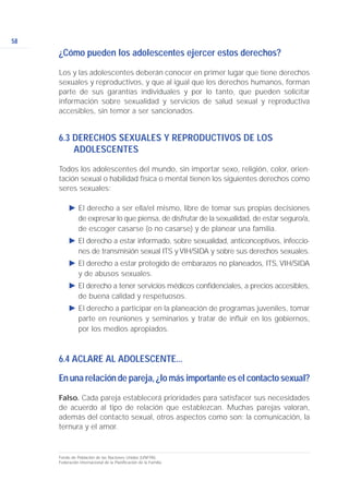 58
¿Cómo pueden los adolescentes ejercer estos derechos?
Los y las adolescentes deberán conocer en primer lugar que tiene derechos
sexuales y reproductivos, y que al igual que los derechos humanos, forman
parte de sus garantías individuales y por lo tanto, que pueden solicitar
información sobre sexualidad y servicios de salud sexual y reproductiva
accesibles, sin temor a ser sancionados.
6.3 DERECHOS SEXUALES Y REPRODUCTIVOS DE LOS
ADOLESCENTES
Todos los adolescentes del mundo, sin importar sexo, religión, color, orien-
tación sexual o habilidad física o mental tienen los siguientes derechos como
seres sexuales:
Ǡ El derecho a ser ella/el mismo, libre de tomar sus propias decisiones
de expresar lo que piensa, de disfrutar de la sexualidad, de estar seguro/a,
de escoger casarse (o no casarse) y de planear una familia.
Ǡ El derecho a estar informado, sobre sexualidad, anticonceptivos, infeccio-
nes de transmisión sexual ITS y VIH/SIDA y sobre sus derechos sexuales.
Ǡ El derecho a estar protegido de embarazos no planeados, ITS, VIH/SIDA
y de abusos sexuales.
Ǡ El derecho a tener servicios médicos confidenciales, a precios accesibles,
de buena calidad y respetuosos.
Ǡ El derecho a participar en la planeación de programas juveniles, tomar
parte en reuniones y seminarios y tratar de influir en los gobiernos,
por los medios apropiados.
6.4 ACLARE AL ADOLESCENTE...
En una relación de pareja, ¿lo más importante es el contacto sexual?
Falso. Cada pareja establecerá prioridades para satisfacer sus necesidades
de acuerdo al tipo de relación que establezcan. Muchas parejas valoran,
además del contacto sexual, otros aspectos como son: la comunicación, la
ternura y el amor.
Fondo de Población de las Naciones Unidas (UNFPA).
Federación Internacional de la Planificación de la Familia.
 