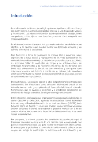 5
La Salud Sexual y Reproductiva en la Adolescencia: un derecho a conquistar
La adolescencia es tiempo para elegir: quién ser, qué hacer, dónde, cómo y
con quién hacerlo. Es el tiempo de probar límites a la vez de aprender valores
y restricciones. Los adolescentes deben decidir qué modelos escoger, cómo
comportarse, cómo ejercer sus derechos y asumir cómo compartir sus
responsabilidades.
La adolescencia es una etapa de la vida que requiere de atención, de información
objetiva, y de opciones que puedan facilitar un desarrollo armónico y un
camino firme hacia la vida adulta.
Para favorecer la toma de decisiones de manera libre e informada sobre
aspectos de la salud sexual y reproductiva de los y las adolescentes es
necesario hablar de sexualidad y de medidas de prevención y de autocuidado;
es necesario hablar de conductas de riesgo y de anticonceptivos; de
embarazos no planeados y de relaciones de pareja; de los derechos que
tiene todo adolescente de decidir en qué momento y con quién tiene
relaciones sexuales, del derecho a manifestar su opinión y del derecho a
estar bien informado y a recibir atención profesional en áreas que afecten
su sexualidad y su reproducción.
De igual manera, se requiere apoyar la labor del profesional que trabaja con
adolescentes. Tan importante como ofrecerle información crucial en su
interrelación con este grupo poblacional, hace falta brindarle al educador
herramientas que le ayuden a identificar y a establecer condiciones de
ambiente de trabajo favorables para lograr un mejor desempeño.
Estas reflexiones ocasionaron que organizaciones no gubernamentales (ONG´s)
como CELSAM y EXPLORA, agencias internacionales como Pathfinder
International y el Fondo de Población de las Naciones Unidas (UNFPA), insti-
tuciones como el ISSSTE y empresas privadas como Schering Mexicana
unieran esfuerzos y talento para elaborar el presente manual con el fin de
acercar información y atención a la población adolescente sobre su salud
sexual y reproductiva.
Por una parte, el manual presenta los elementos necesarios para que el
trabajador con adolescentes sepa de una manera clara y programada, qué
pasos se recomiendan que siga para facilitar su trabajo con adolescentes.
El manual guía al profesional a través de acciones como la elaboración de
un plan de trabajo, la justificación de actividades de sensibilización y de
Introducción
 