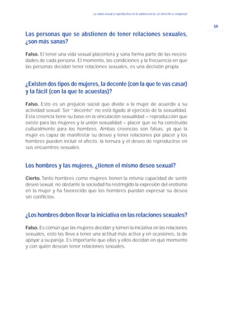59
La salud sexual y reproductiva en la adolescencia: un derecho a conquistar
Las personas que se abstienen de tener relaciones sexuales,
¿son más sanas?
Falso. El tener una vida sexual placentera y sana forma parte de las necesi-
dades de cada persona. El momento, las condiciones y la frecuencia en que
las personas decidan tener relaciones sexuales, es una decisión propia.
¿Existen dos tipos de mujeres, la decente (con la que te vas casar)
y la fácil (con la que te acuestas)?
Falso. Esto es un prejuicio social que divide a la mujer de acuerdo a su
actividad sexual. Ser “decente” no está ligado al ejercicio de la sexualidad.
Esta creencia tiene su base en la vinculación sexualidad = reproducción que
existe para las mujeres y la unión sexualidad = placer que se ha construido
culturalmente para los hombres. Ambas creencias son falsas, ya que la
mujer es capaz de manifestar su deseo y tener relaciones por placer y los
hombres pueden incluir el afecto, la ternura y el deseo de reproducirse en
sus encuentros sexuales.
Los hombres y las mujeres, ¿tienen el mismo deseo sexual?
Cierto. Tanto hombres como mujeres tienen la misma capacidad de sentir
deseo sexual, no obstante la sociedad ha restringido la expresión del erotismo
en la mujer y ha favorecido que los hombres puedan expresar su deseo
sin conflictos.
¿Los hombres deben llevar la iniciativa en las relaciones sexuales?
Falso. Es común que las mujeres decidan y tomen la iniciativa en las relaciones
sexuales, esto las lleva a tener una actitud más activa y en ocasiones, la de
apoyar a su pareja. Es importante que ellas y ellos decidan en qué momento
y con quién desean tener relaciones sexuales.
 