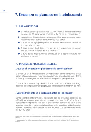 60
7.1 SABÍA USTED QUE...
Ǡ En nuestro país se presentan 450 000 nacimientos anuales en mujeres
menores de 20 años, lo que equivale al 16.1% de los nacimientos.1
Ǡ Las adolescentes que tienen mejor autoestima y una adecuada comu-
nicación familiar, planean el inicio de su vida sexual.
Ǡ El 6.2% de los hijos primogénitos de madres adolescentes fallecen en
el primer año de vida.2
Ǡ Aproximadamente el 10% de los abortos que se practican en nuestro
país ocurren en mujeres de 15 a 19 años.3
Ǡ El 60% de las mujeres que se embarazan en la adolescencia, no han
asistido a la escuela.4
7.2 INFORME AL ADOLESCENTE SOBRE...
¿ Qué es el embarazo no planeado en la adolescencia?
El embarazo en la adolescencia es un problema de salud, en especial en los
países latinoamericanos. Ocurre cuando la mujer se embaraza antes de los
20 años y por lo regular es una situación inesperada y no planeada.
El embarazo entre los 15 y 19 años ha sido clasificado como de alto riesgo
debido a las complicaciones que provoca en la salud de la madre y del niño.
¿Qué tan frecuente es el embarazo antes de los 20 años?
Como se indicó anteriormente, en nuestro país se presentan alrededor de
450,000 nacimientos cada año en mujeres menores de 20 años, lo que
representa un importante reto para la prestación de servicios de salud a este
grupo de edad. Las mujeres adultas actualmente han disminuido el número
de hijos, pero éste no es el caso para las mujeres que se embarazan entre
los 15 y 19 años.
7. Embarazo no planeado en la adolescencia
1. Welti Carlos. Implicaciones del inicio temprano de la maternidad en DEMOS. Carta demográfica sobre México No. 8. México, 1995.
2.Ibidem
3.J. Quilodrán. Nupcialidad y primera relación sexual en la sexualidad de las ciencias sociales citada por Rodríguez G., 1996.
“Sexualidad juvenil” en jóvenes: una evaluación del conocimiento, SEP/Causa Joven, Centro de Estudios sobre la juventud, tomo II.
4.Op. cit.
 