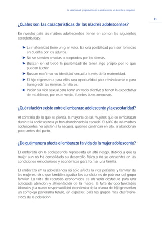 61
La salud sexual y reproductiva en la adolescencia: un derecho a conquistar
¿Cuáles son las características de las madres adolescentes?
En nuestro país las madres adolescentes tienen en común las siguientes
características:
Ǡ La maternidad tiene un gran valor. Es una posibilidad para ser tomadas
en cuenta por los adultos.
Ǡ No se sienten amadas o aceptadas por los demás.
Ǡ Buscan en el bebé la posibilidad de tener algo propio por lo que
puedan luchar.
Ǡ Buscan reafirmar su identidad sexual a través de la maternidad.
Ǡ El hijo representa para ellas una oportunidad para reivindicarse o para
transgredir las normas familiares.
Ǡ Inician su vida sexual para llenar un vacío afectivo y tienen la expectativa
de establecer, por este medio, fuertes lazos amorosos.
¿Quérelaciónexisteentreelembarazoadolescenteylaescolaridad?
Al contrario de lo que se piensa, la mayoría de las mujeres que se embarazan
durante la adolescencia ya han abandonado la escuela. El 60% de las madres
adolescentes no asisten a la escuela, quienes continúan en ella, la abandonan
poco antes del parto.
¿De qué manera afecta el embarazo la vida de la mujer adolescente?
El embarazo en la adolescencia representa un alto riesgo, debido a que la
mujer aún no ha consolidado su desarrollo físico y no se encuentra en las
condiciones emocionales y económicas para formar una familia.
El embarazo en la adolescencia no solo afecta la vida personal y familiar de
las mujeres, sino que también agudiza las condiciones de pobreza del grupo
familiar. La falta de recursos económicos es un serio obstáculo para una
adecuada atención y alimentación de la madre; la falta de oportunidades
laborales y la nueva responsabilidad económica de la crianza del hijo presentan
un complejo panorama futuro, en especial, para los grupos más desfavore-
cidos de la población.
 