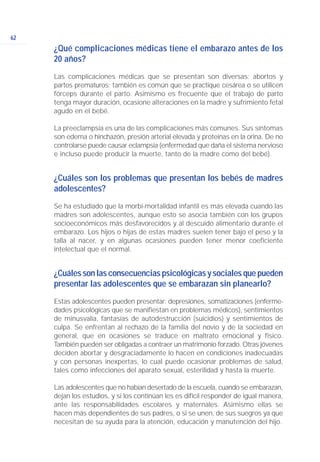 62
¿Qué complicaciones médicas tiene el embarazo antes de los
20 años?
Las complicaciones médicas que se presentan son diversas: abortos y
partos prematuros; también es común que se practique cesárea o se utilicen
fórceps durante el parto. Asimismo es frecuente que el trabajo de parto
tenga mayor duración, ocasione alteraciones en la madre y sufrimiento fetal
agudo en el bebé.
La preeclampsia es una de las complicaciones más comunes. Sus síntomas
son edema o hinchazón, presión arterial elevada y proteínas en la orina. De no
controlarse puede causar eclampsia (enfermedad que daña el sistema nervioso
e incluso puede producir la muerte, tanto de la madre como del bebé).
¿Cuáles son los problemas que presentan los bebés de madres
adolescentes?
Se ha estudiado que la morbi-mortalidad infantil es más elevada cuando las
madres son adolescentes, aunque esto se asocia también con los grupos
socioeconómicos más desfavorecidos y al descuido alimentario durante el
embarazo. Los hijos o hijas de estas madres suelen tener bajo el peso y la
talla al nacer, y en algunas ocasiones pueden tener menor coeficiente
intelectual que el normal.
¿Cuáles son las consecuencias psicológicas y sociales que pueden
presentar las adolescentes que se embarazan sin planearlo?
Estas adolescentes pueden presentar: depresiones, somatizaciones (enferme-
dades psicológicas que se manifiestan en problemas médicos), sentimientos
de minusvalía, fantasías de autodestrucción (suicidios) y sentimientos de
culpa. Se enfrentan al rechazo de la familia del novio y de la sociedad en
general, que en ocasiones se traduce en maltrato emocional y físico.
También pueden ser obligadas a contraer un matrimonio forzado. Otras jóvenes
deciden abortar y desgraciadamente lo hacen en condiciones inadecuadas
y con personas inexpertas, lo cual puede ocasionar problemas de salud,
tales como infecciones del aparato sexual, esterilidad y hasta la muerte.
Las adolescentes que no habían desertado de la escuela, cuando se embarazan,
dejan los estudios, y si los continúan les es difícil responder de igual manera,
ante las responsabilidades escolares y maternales. Asimismo ellas se
hacen más dependientes de sus padres, o si se unen, de sus suegros ya que
necesitan de su ayuda para la atención, educación y manutención del hijo.
 