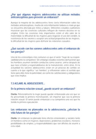 63
La salud sexual y reproductiva en la adolescencia: un derecho a conquistar
¿Por qué algunas mujeres adolescentes no utilizan métodos
anticonceptivos para prevenir un embarazo?
Aunque la mayoría de las adolescentes tiene cierta información sobre los
métodos anticonceptivos, mucha de esta información todavía es mala ya que
se encuentra afectada por mitos y tabúes. Diferentes estudios cualitativos
muestran que las creencias culturales influyen de manera decisiva en su
empleo. Entre las creencias más importantes están el alto valor de la
maternidad, la dificultad de las mujeres para negociar el uso del condón, la
resistencia de los varones a aceptar una actitud propositiva de las mujeres,
la dificultad de las mujeres para disfrutar las relaciones sexuales.
¿Qué sucede con los varones adolescentes ante el embarazo de
sus parejas?
Uno de los estereotipos más comunes es que el varón “huye de su respon-
sabilidad ante la compañera”. Sin embargo estudios recientes demuestran que
los hombres asumen también conductas como casarse, unirse después de
que nace el bebé y responsabilizarse de la manutención, entre otras. En la
actualidad los varones adolescentes están en un proceso de cambio en
cuanto a lo que significa “ser hombre”, y reflexionan sobre el sentido que
tiene para ellos tiene la paternidad, así como las satisfacciones y obligaciones
que esto implica.
7.3 ACLARE AL ADOLESCENTE...
En la primera relación sexual, ¿puede ocurrir un embarazo?
Cierto. Potencialmente la mujer puede quedar embarazada una vez que se
ha presentado la primera menstruación, sin importar que sea la primera
relación sexual. El varón puede embarazar a su compañera una vez que ha
tenido la primera eyaculación.
Los embarazos no planeados en la adolescencia, ¿afectan la
vida futura de las parejas?
Cierto. Un embarazo no planeado tiene efectos emocionales y sociales tanto
en hombres como en mujeres: depresiones, problemas escolares, menores
posibilidades de empleo, y responsabilidades que son difíciles de asumir a
esta edad.
 