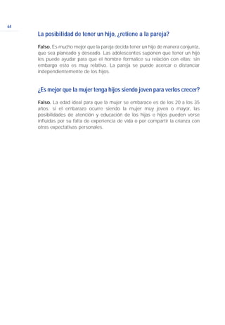 64
La posibilidad de tener un hijo, ¿retiene a la pareja?
Falso. Es mucho mejor que la pareja decida tener un hijo de manera conjunta,
que sea planeado y deseado. Las adolescentes suponen que tener un hijo
les puede ayudar para que el hombre formalice su relación con ellas; sin
embargo esto es muy relativo. La pareja se puede acercar o distanciar
independientemente de los hijos.
¿Es mejor que la mujer tenga hijos siendo joven para verlos crecer?
Falso. La edad ideal para que la mujer se embarace es de los 20 a los 35
años; si el embarazo ocurre siendo la mujer muy joven o mayor, las
posibilidades de atención y educación de los hijas e hijos pueden verse
influidas por su falta de experiencia de vida o por compartir la crianza con
otras expectativas personales.
 
