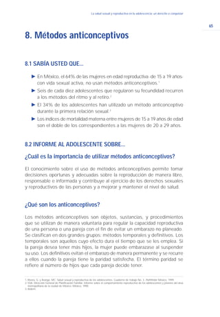 8.1 SABÍA USTED QUE...
Ǡ En México, el 64% de las mujeres en edad reproductiva -de 15 a 19 años-
con vida sexual activa, no usan métodos anticonceptivos.1
Ǡ Seis de cada diez adolescentes que regularon su fecundidad recurren
a los métodos del ritmo y al retiro.2
Ǡ El 34% de los adolescentes han utilizado un método anticonceptivo
durante la primera relación sexual.3
Ǡ Los índices de mortalidad materna entre mujeres de 15 a 19 años de edad
son el doble de los correspondientes a las mujeres de 20 a 29 años.
8.2 INFORME AL ADOLESCENTE SOBRE...
¿Cuál es la importancia de utilizar métodos anticonceptivos?
El conocimiento sobre el uso de métodos anticonceptivos permite tomar
decisiones oportunas y adecuadas sobre la reproducción de manera libre,
responsable e informada y contribuye al ejercicio de los derechos sexuales
y reproductivos de las personas y a mejorar y mantener el nivel de salud.
¿Qué son los anticonceptivos?
Los métodos anticonceptivos son objetos, sustancias, y procedimientos
que se utilizan de manera voluntaria para regular la capacidad reproductiva
de una persona o una pareja con el fin de evitar un embarazo no planeado.
Se clasifican en dos grandes grupos: métodos temporales y definitivos. Los
temporales son aquellos cuyo efecto dura el tiempo que se les emplea. Si
la pareja desea tener más hijos, la mujer puede embarazase al suspender
su uso. Los definitivos evitan el embarazo de manera permanente y se recurre
a ellos cuando la pareja tiene la paridad satisfecha. El término paridad se
refiere al número de hijos que cada pareja decide tener.
8. Métodos anticonceptivos
65
La salud sexual y reproductiva en la adolescencia: un derecho a conquistar
1. Rivera, G. y Arango, MC. Salud sexual y reproductiva de los adolescentes. Cuaderno de trabajo No. 3. Pathfinder México, 1999.
2. SSA. Dirección General de Planificación Familiar. Informe sobre el comportamiento reproductivo de los adolescentes y jóvenes del área
metropolitana de la ciudad de México. México, 1998.
3. Ibidem.
 