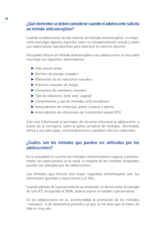 ¿Qué elementos se deben considerar cuando el adolescente solicita
un método anticonceptivo?
Cuando el adolescente decide solicitar un método anticonceptivo, es impor-
tante investigar algunos aspectos sobre su comportamiento sexual y sobre
sus expectativas reproductivas para favorecer la correcta elección.
Para poder ofrecer un método anticonceptivo a los adolescentes es necesario
investigar los siguientes antecedentes:
Ǡ Vida sexual activa
Ǡ Número de parejas sexuales
Ǡ Planeación de las relaciones sexuales
Ǡ Prácticas sexuales de riesgo
Ǡ Frecuencia de relaciones sexuales
Ǡ Tipo de relaciones (oral, anal, vaginal)
Ǡ Conocimiento y uso de métodos anticonceptivos
Ǡ Antecedentes de embarazo, parto, cesárea o aborto
Ǡ Antecedentes de infecciones de transmisión sexual (ITS)
Con esta información el prestador de servicios informará al adolescente, a
través de la consejería, sobre la gama completa de métodos, efectividad,
forma y uso adecuado, contraindicaciones y posibles efectos colaterales.
¿Cuáles son los métodos que pueden ser utilizados por los
adolescentes?
En la actualidad se cuenta con métodos anticonceptivos seguros y práctica-
mente sin repercusiones en la salud. La mayoría de los métodos temporales
pueden ser utilizados por los adolescentes.
Los métodos que ofrecen una mayor seguridad anticonceptiva son: los
hormonales (pastillas e inyecciones) y el DIU.
Cuando además de la prevención de un embarazo, se desee evitar el contagio
de una ITS, incluyendo el SIDA, deberá usarse el condón o preservativo.
En los adolescentes no es recomendable la promoción de los métodos
“naturales” o de abstinencia periódica ya que se ha visto que el índice de
falla es muy alto.
68
 