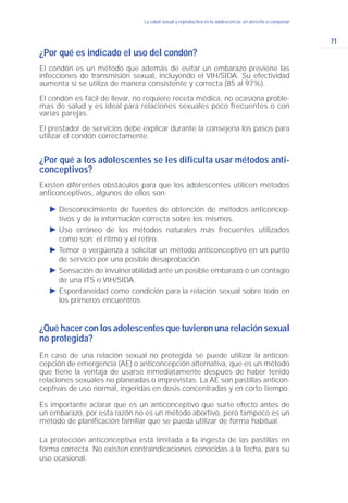 71
La salud sexual y reproductiva en la adolescencia: un derecho a conquistar
¿Por qué es indicado el uso del condón?
El condón es un método que además de evitar un embarazo previene las
infecciones de transmisión sexual, incluyendo el VIH/SIDA. Su efectividad
aumenta si se utiliza de manera consistente y correcta (85 al 97%).
El condón es fácil de llevar, no requiere receta médica, no ocasiona proble-
mas de salud y es ideal para relaciones sexuales poco frecuentes o con
varias parejas.
El prestador de servicios debe explicar durante la consejería los pasos para
utilizar el condón correctamente.
¿Por qué a los adolescentes se les dificulta usar métodos anti-
conceptivos?
Existen diferentes obstáculos para que los adolescentes utilicen métodos
anticonceptivos, algunos de ellos son:
Ǡ Desconocimiento de fuentes de obtención de métodos anticoncep-
tivos y de la información correcta sobre los mismos.
Ǡ Uso erróneo de los métodos naturales más frecuentes utilizados
como son: el ritmo y el retiro.
Ǡ Temor o vergüenza a solicitar un método anticonceptivo en un punto
de servicio por una posible desaprobación.
Ǡ Sensación de invulnerabilidad ante un posible embarazo ó un contagio
de una ITS o VIH/SIDA.
Ǡ Espontaneidad como condición para la relación sexual sobre todo en
los primeros encuentros.
¿Qué hacer con los adolescentes que tuvieron una relación sexual
no protegida?
En caso de una relación sexual no protegida se puede utilizar la anticon-
cepción de emergencia (AE) o anticoncepción alternativa, que es un método
que tiene la ventaja de usarse inmediatamente después de haber tenido
relaciones sexuales no planeadas o imprevistas. La AE son pastillas anticon-
ceptivas de uso normal, ingeridas en dosis concentradas y en corto tiempo.
Es importante aclarar que es un anticonceptivo que surte efecto antes de
un embarazo, por esta razón no es un método abortivo, pero tampoco es un
método de planificación familiar que se pueda utilizar de forma habitual.
La protección anticonceptiva está limitada a la ingesta de las pastillas en
forma correcta. No existen contraindicaciones conocidas a la fecha, para su
uso ocasional.
 
