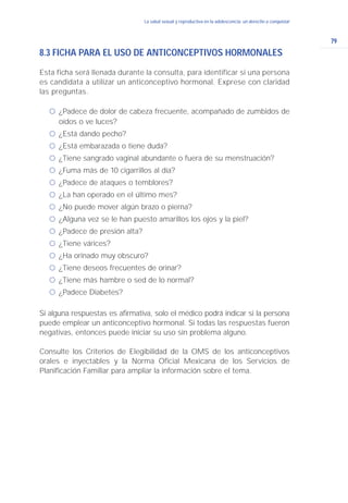 79
La salud sexual y reproductiva en la adolescencia: un derecho a conquistarLa salud sexual y reproductiva en la adolescencia: un derecho a conquistar
8.3 FICHA PARA EL USO DE ANTICONCEPTIVOS HORMONALES
Esta ficha será llenada durante la consulta, para identificar si una persona
es candidata a utilizar un anticonceptivo hormonal. Exprese con claridad
las preguntas.
ć ¿Padece de dolor de cabeza frecuente, acompañado de zumbidos de
oídos o ve luces?
ć ¿Está dando pecho?
ć ¿Está embarazada o tiene duda?
ć ¿Tiene sangrado vaginal abundante o fuera de su menstruación?
ć ¿Fuma más de 10 cigarrillos al día?
ć ¿Padece de ataques o temblores?
ć ¿La han operado en el último mes?
ć ¿No puede mover algún brazo o pierna?
ć ¿Alguna vez se le han puesto amarillos los ojos y la piel?
ć ¿Padece de presión alta?
ć ¿Tiene várices?
ć ¿Ha orinado muy obscuro?
ć ¿Tiene deseos frecuentes de orinar?
ć ¿Tiene más hambre o sed de lo normal?
ć ¿Padece Diabetes?
Si alguna respuestas es afirmativa, solo el médico podrá indicar si la persona
puede emplear un anticonceptivo hormonal. Si todas las respuestas fueron
negativas, entonces puede iniciar su uso sin problema alguno.
Consulte los Criterios de Elegibilidad de la OMS de los anticonceptivos
orales e inyectables y la Norma Oficial Mexicana de los Servicios de
Planificación Familiar para ampliar la información sobre el tema.
 