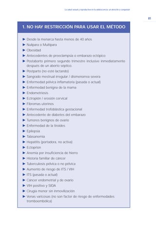 81
La salud sexual y reproductiva en la adolescencia: un derecho a conquistarLa salud sexual y reproductiva en la adolescencia: un derecho a conquistar
Ǡ Desde la menarca hasta menos de 40 años
Ǡ Nulípara o Multípara
Ǡ Obesidad
Ǡ Antecedentes de preeclampsia o embarazo ectópico
Ǡ Postaborto primero segundo trimestre inclusive inmediatamente
después de un aborto séptico.
Ǡ Postparto (no esté lactando)
Ǡ Sangrado mestrual irregular / dismenorrea severa
Ǡ Enfermedad pélvica inflamatoria (pasada o actual)
Ǡ Enfermedad benigna de la mama
Ǡ Endometriosis
Ǡ Ectropión / erosión cervical
Ǡ Fibromas uterinos
Ǡ Enfermedad trofoblástica gestacional
Ǡ Antecedente de diabetes del embarazo
Ǡ Tumores benignos de ovario
Ǡ Enfermedad de la tiroides
Ǡ Epilepsia
Ǡ Talasanemia
Ǡ Hepatitis (portadora, no activa)
Ǡ Ectoprion
Ǡ Anemia por insuficiencia de hierro
Ǡ Historia familiar de cáncer
Ǡ Tuberculosis pélvica o no pélvica
Ǡ Aumento de riesgo de ITS / VIH
Ǡ ITS (pasada o actual)
Ǡ Cáncer endometrial y de ovario
Ǡ VIH positivo y SIDA
Ǡ Cirugía menor sin inmovilización
Ǡ Venas varicosas (no son factor de riesgo de enfermedades
tromboembólica)
1. NO HAY RESTRICCIÓN PARA USAR EL MÉTODO
 