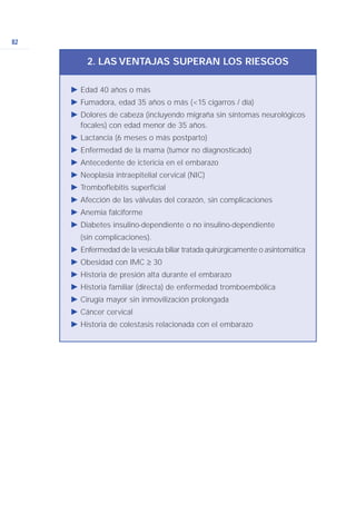 82
Ǡ Edad 40 años o más
Ǡ Fumadora, edad 35 años o más (<15 cigarros / día)
Ǡ Dolores de cabeza (incluyendo migraña sin síntomas neurológicos
focales) con edad menor de 35 años.
Ǡ Lactancia (6 meses o más postparto)
Ǡ Enfermedad de la mama (tumor no diagnosticado)
Ǡ Antecedente de ictericia en el embarazo
Ǡ Neoplasia intraepitelial cervical (NIC)
Ǡ Tromboflebitis superficial
Ǡ Afección de las válvulas del corazón, sin complicaciones
Ǡ Anemia falciforme
Ǡ Diabetes insulino-dependiente o no insulino-dependiente
(sin complicaciones).
Ǡ Enfermedad de la vesícula biliar tratada quirúrgicamente o asintomática
Ǡ Obesidad con IMC ≥ 30
Ǡ Historia de presión alta durante el embarazo
Ǡ Historia familiar (directa) de enfermedad tromboembólica
Ǡ Cirugía mayor sin inmovilización prolongada
Ǡ Cáncer cervical
Ǡ Historia de colestasis relacionada con el embarazo
2. LAS VENTAJAS SUPERAN LOS RIESGOS
 