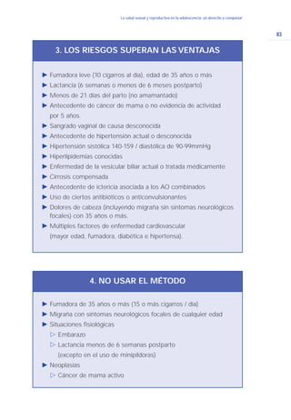 83
La salud sexual y reproductiva en la adolescencia: un derecho a conquistarLa salud sexual y reproductiva en la adolescencia: un derecho a conquistar
Ǡ Fumadora leve (10 cigarros al día), edad de 35 años o más
Ǡ Lactancia (6 semanas o menos de 6 meses postparto)
Ǡ Menos de 21 días del parto (no amamantado)
Ǡ Antecedente de cáncer de mama o no evidencia de actividad
por 5 años.
Ǡ Sangrado vaginal de causa desconocida
Ǡ Antecedente de hipertensión actual o desconocida
Ǡ Hipertensión sistólica 140-159 / diastólica de 90-99mmHg
Ǡ Hiperlipidemias conocidas
Ǡ Enfermedad de la vesícular biliar actual o tratada médicamente
Ǡ Cirrosis compensada
Ǡ Antecedente de ictericia asociada a los AO combinados
Ǡ Uso de ciertos antibióticos o anticonvulsionantes
Ǡ Dolores de cabeza (incluyendo migraña sin sintomas neurológicos
focales) con 35 años o más.
Ǡ Múltiples factores de enfermedad cardiovascular
(mayor edad, fumadora, diabética e hipertensa).
3. LOS RIESGOS SUPERAN LAS VENTAJAS
Ǡ Fumadora de 35 años o más (15 o más cigarros / día)
Ǡ Migraña con síntomas neurológicos focales de cualquier edad
Ǡ Situaciones fisiológicas
ġ Embarazo
ġ Lactancia menos de 6 semanas postparto
(excepto en el uso de minipíldoras)
Ǡ Neoplasias
ġ Cáncer de mama activo
4. NO USAR EL MÉTODO
 