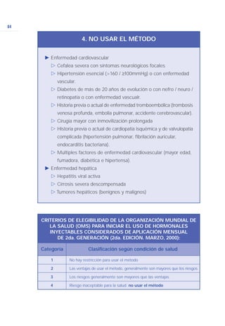 84
Ǡ Enfermedad cardiovascular
ġ Cefalea severa con síntomas neurológicos focales
ġ Hipertensión esencial (>160 / ≥100mmHg) o con enfermedad
vascular.
ġ Diabetes de más de 20 años de evolución o con nefro / neuro /
retinopatía o con enfermedad vascualr.
ġ Historia previa o actual de enfermedad tromboembólica (trombosis
venosa profunda, embolia pulmonar, accidente cerebrovascular).
ġ Cirugía mayor con inmovilización prolongada
ġ Historia previa o actual de cardiopatía isquémica y de valvulopatía
complicada (hipertensión pulmonar, fibrilación auricular,
endocarditis bacteriana).
ġ Multiples factores de enfermedad cardiovascular (mayor edad,
fumadora, diabética e hipertensa).
Ǡ Enfermedad hepática
ġ Hepatitis viral activa
ġ Cirrosis severa descompensada
ġ Tumores hepáticos (benignos y malignos)
4. NO USAR EL MÉTODO
CRITERIOS DE ELEGIBILIDAD DE LA ORGANIZACIÓN MUNDIAL DE
LA SALUD (OMS) PARA INICIAR EL USO DE HORMONALES
INYECTABLES CONSIDERADOS DE APLICACIÓN MENSUAL
DE 2da. GENERACIÓN (2da. EDICIÓN. MARZO, 2000):
1 No hay restricción para usar el método
2 Las ventajas de usar el método, generalmente son mayores que los riesgos
3 Los riesgos generalmente son mayores que las ventajas
4 Riesgo inaceptable para la salud: no usar el método
Categoría Clasificación según condición de salud
 