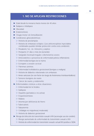 85
La salud sexual y reproductiva en la adolescencia: un derecho a conquistarLa salud sexual y reproductiva en la adolescencia: un derecho a conquistar
Ǡ Edad desde la menarca hasta menos de 40 años
Ǡ Nulípara o Multípara
Ǡ Obesidad
Ǡ Endometriosis
Ǡ Cirugía menor sin inmovilización
Ǡ Condiciones ginecobstétricas:
ġ Historia de preclampsia
ġ Historia de embarazo ectópico. (Los anticonceptivos inyectables
combinados pueden brindar protección contra esta condición).
ġ Posaborto 1er., 2o. trimestre y séptico
ġ Postparto 21 días o más (no lactando)
ġ Sangrado mestrual irregular o dismenorrea severa
ġ Antecedentes o presencia de enfermedad pélvica inflamatoria
ġ Enfermedad benigna de la mama
ġ Ectropión o erosión cervical
ġ Fibromas uterinos
ġ Enfermedad trofoblástica gestacional (benigna o maligna)
ġ Historia de diabetes relacionada con embarazo
ġ Venas varicosas (no son factor de riesgo de fenómenos tromboembólicos)
ġ Tumores benignos de ovario
ġ Cáncer de ovario y endometrio
Ǡ Enfermedades crónicas u otras situaciones:
ġ Enfermedad de la tiroides
ġ Epilepsia
ġ Hepatitis (portadora o no activa)
ġ Esquistosomiasis
ġ Malaria
ġ Anemia por deficiencia de hierro
ġ Tuberculosis
ġ Talasanemia
ġ Cefalalgia no migrañosa( moderada)
ġ Historia de diabetes gestacional
Ǡ Riesgo de infección de transmisión sexual oVIH (aconsejar uso de condón):
ġ Riesgo aumentado de enfermedad de transmisión sexual o VIH
ġ Historia de enfermedad de transmisión sexual o actual VIH positiva o SIDA
1. NO SE APLICAN RESTRICCIONES
 