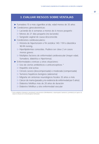 87
La salud sexual y reproductiva en la adolescencia: un derecho a conquistarLa salud sexual y reproductiva en la adolescencia: un derecho a conquistar
Ǡ Fumadora 15 o más cigarrillos al día, edad menos de 35 años
Ǡ Condiciones ginecobstétricas:
ġ Lactando de 6 semanas a menos de 6 meses posparto
ġ Menos de 21 días posparto (no lactando)
ġ Sangrado vaginal de causa desconocida
Ǡ Condiciones cardiovasculares:
ġ Historia de hipertensión o TA sistólica 140 / 159 o diastólica
90-99 mmHg.
ġ Hiperlipidemias conocidas. Pudiera ser clase 2 en casos
menos graves
ġ Multiples factores de enfermedad cardiovascular (mayor edad,
fumadora, diabética e hipertensa).
Ǡ Enfermedades crónicas u otras situaciones:
ġ Uso de ciertos antibióticos o anticonceptivos *
ġ Hepatitis viral activa
ġ Cirrosis severa (descompensada) o moderada (compensada)
ġ Tumores hepáticos benignos (adenoma)
ġ Migraña sin síntomas neurológicos focales 35 años o más
ġ Cáncer de mama (pasado y no evidencia de enfermedad por 5 años)
ġ Diabetes Mellitus más de 20 años de duración
ġ Diabetes Mellitus u otra enfermedad vascular
3. EVALUAR RIESGOS SOBRE VENTAJAS
* Ciertos antibióticos (rifampicina, griseofulvina) y anticonvulsivos (difenilhidantoina, caebamazepina, barbitúricos y primidona) son capaces de
reducir la eficacia de los anticonceptivos hormonales.
 