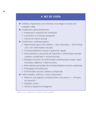 88
Ǡ Cefaleas migrañosas con síntomas neurológicos focales de
cualquier edad.
Ǡ Condiciones ginecobstétricas:
ġ Embarazo o sospecha de embarazo
ġ Lactancia (<6 semanas posparto)
ġ Cáncer de mama (actual)
Ǡ Condiciones cardiovasculares:
ġ Hipertensión grave (TA sistólica > 160 y diastólica > 100 mmHg)
con o sin enfermedad vascular.
ġ Tromboembolismo venoso o pulmonar agudo
ġ Antecedentes o presencia de isquemia o enfermedad valvular
cardiaca complicada o cerebrovascular.
ġ Múltiples factores de enfermedad cardiovascular (mayor edad,
fumadora, diabetes e hipertensión).
ġ Antecedentes personales de tromboembolismo venoso o pulmonar
ġ Prolongada inmovilización
ġ Enfermedad vascular cardiaca complicada
Ǡ Enfermedades crónicas u otras situaciones:
ġ Diabetes con algunas complicaciones vasculares o > 20 años
de duración *
ġ Hepatitis activa *
ġ Tumores hepáticos (malignos)
4. NO SE USEN
* Pudiera ser clase 3, dependiendo de condiciones específicas y gravedad.
 