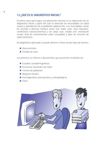 8
1.2 ¿QUÉ ES EL DIAGNÓSTICO INICIAL?
El primer paso para lograr una planeación efectiva es la elaboración de un
diagnóstico inicial, a partir del cual se detectan las necesidades en salud
sexual y reproductiva de la población adolescente. Las necesidades varían
de acuerdo a diversos factores como son: edad, sexo, nivel educativo,
condiciones socioeconómicas y de salud, raza, estado civil, orientación
sexual, nivel de conocimientos sobre sexualidad y tipos de servicios de
salud existentes.
Un diagnóstico adecuado se puede obtener a través de dos tipos de fuentes:
Ǡ Documentales
Ǡ Estudio de zona
Las primeras se refieren a documentos que presentan resultados de:
Ǡ Estudios sociodemográficos
Ǡ Encuestas nacionales de salud
Ǡ Censos de población
Ǡ Registros locales
Ǡ Investigaciones psicosociales y antropológicas
Ǡ Otros
 