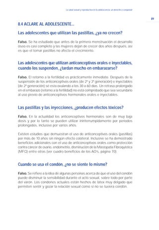 89
La salud sexual y reproductiva en la adolescencia: un derecho a conquistarLa salud sexual y reproductiva en la adolescencia: un derecho a conquistar
8.4 ACLARE AL ADOLESCENTE...
Las adolescentes que utilizan las pastillas, ¿ya no crecen?
Falso. Se ha estudiado que antes de la primera menstruación el desarrollo
óseo es casi completo y las mujeres dejan de crecer dos años después, así
es que el tomar pastillas no afecta el crecimiento.
Las adolescentes que utilizan anticonceptivos orales e inyectables,
cuando los suspenden, ¿tardan mucho en embarazarse?
Falso. El retorno a la fertilidad es prácticamente inmediato. Después de la
suspensión de los anticonceptivos orales (de 2ª y 3ª generación) e inyectables
(de 2ª generación) sé esta ovulando a los 30 a 60 días. Un retraso prolongado
en el embarazo (retorno a la fertilidad) no está comprobado que sea secundario
al uso previo de anticonceptivos hormonales orales e inyectables.
Las pastillas y las inyecciones, ¿producen efectos tóxicos?
Falso. En la actualidad los anticonceptivos hormonales son de muy baja
dosis y por lo tanto se pueden utilizar ininterrumpidamente por períodos
prolongados, inclusive por varios años.
Existen estudios que demuestran el uso de anticonceptivos orales (pastillas)
por más de 10 años sin ningún efecto colateral. Inclusive se ha demostrado
beneficios adicionales con el uso de anticonceptivos orales como protección
contra cáncer de ovario, endometrio, disminución de la Mastopatia Fibroquistica
(MFQ) entre otras (ver cuadro beneficios de los AO’s, página 70).
Cuando se usa el condón, ¿no se siente lo mismo?
Falso. Se refiere a la idea de algunas personas acerca de que el uso del condón
puede disminuir la sensibilidad durante el acto sexual, sobre todo por parte
del varón. Los condones actuales están hechos de látex muy delgado que
permiten sentir y gozar la relación sexual como si no se tuviera condón.
 