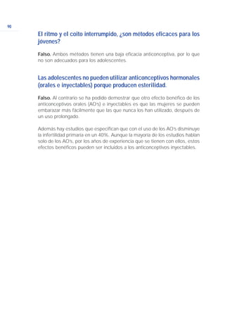 90
El ritmo y el coito interrumpido, ¿son métodos eficaces para los
jóvenes?
Falso. Ambos métodos tienen una baja eficacia anticonceptiva, por lo que
no son adecuados para los adolescentes.
Las adolescentes no pueden utilizar anticonceptivos hormonales
(orales e inyectables) porque producen esterilidad.
Falso. Al contrario se ha podido demostrar que otro efecto benéfico de los
anticonceptivos orales (AO’s) e inyectables es que las mujeres se pueden
embarazar más fácilmente que las que nunca los han utilizado, después de
un uso prolongado.
Además hay estudios que especifican que con el uso de los AO’s disminuye
la infertilidad primaria en un 40%. Aunque la mayoría de los estudios hablan
solo de los AO’s, por los años de experiencia que se tienen con ellos, estos
efectos benéficos pueden ser incluidos a los anticonceptivos inyectables.
 