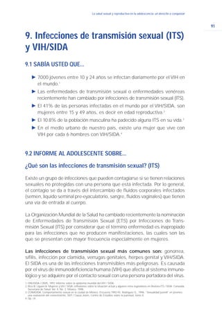 91
La salud sexual y reproductiva en la adolescencia: un derecho a conquistarLa salud sexual y reproductiva en la adolescencia: un derecho a conquistar
9.1 SABÍA USTED QUE...
Ǡ 7000 jóvenes entre 10 y 24 años se infectan diariamente por el VIH en
el mundo.1
Ǡ Las enfermedades de transmisión sexual o enfermedades venéreas
recientemente han cambiado por infecciones de transmisión sexual (ITS).
Ǡ El 41% de las personas infectadas en el mundo por el VIH/SIDA, son
mujeres entre 15 y 49 años, es decir en edad reproductiva.2
Ǡ El 10.8% de la población masculina ha padecido alguna ITS en su vida.3
Ǡ En el medio urbano de nuestro país, existe una mujer que vive con
VIH por cada 6 hombres con VIH/SIDA.4
9.2 INFORME AL ADOLESCENTE SOBRE...
¿Qué son las infecciones de transmisión sexual? (ITS)
Existe un grupo de infecciones que pueden contagiarse si se tienen relaciones
sexuales no protegidas con una persona que está infectada. Por lo general,
el contagio se da a través del intercambio de fluidos corporales infectados
(semen, líquido seminal pre-eyaculatorio, sangre, fluidos vaginales) que tienen
una vía de entrada al cuerpo.
La Organización Mundial de la Salud ha cambiado recientemente la nominación
de Enfermedades de Transmisión Sexual (ETS) por Infecciones de Trans-
misión Sexual (ITS) por considerar que el término enfermedad es inapropiado
para las infecciones que no producen manifestaciones, las cuales son las
que se presentan con mayor frecuencia especialmente en mujeres.
Las infecciones de transmisión sexual más comunes son: gonorrea,
sífilis, infección por clamidia, verrugas genitales, herpes genital y VIH/SIDA.
El SIDA es una de las infecciones transmisibles más peligrosas. Es causada
por el virus de inmunodeficiencia humana (VIH) que afecta al sistema inmuno-
lógico y se adquiere por el contacto sexual con una persona portadora del virus.
9. Infecciones de transmisión sexual (ITS)
y VIH/SIDA
1. ONUSIDA / OMS, 1997. Informe sobre la epidemia mundial del VIH / SIDA.
2. Rico B. Liguori A. Mujeres y VIH / SIDA: reflexiones sobre la situación actual y algunos retos legislativos en Revista ITS / SIDA. Conasida,
Secretaría de Salud, Vol. 4, No. 2. México, 1998.
3.CONASIDA. Comportamiento sexual en la ciudad de México. Encuesta 1992-93. Rodríguez G., 1996. “Sexualidad juvenil” en jóvenes:
una evaluación del conocimiento, SEP / Causa Joven, Centro de Estudios sobre la juventud, tomo II.
4.Op. cit.
 
