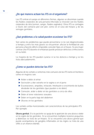 92
¿De qué manera actúan las ITS en el organismo?
Las ITS entran al cuerpo en diferentes formas, algunas se diseminan cuando
los fluidos corporales de una persona infectada se mezclan con los fluidos
corporales de otra (semen, sangre, fluidos vaginales). Otras ITS se contagian
a través del contacto piel con piel, como en el caso del herpes y de las
verrugas genitales.
¿Qué problemas a la salud pueden ocasionar las ITS?
Son varios los problemas que puede presentarse si no son diagnosticadas
a tiempo y entre los más graves se encuentran: afectar la fertilidad de una
persona y hacerle difícil o imposible concebir hijos en el futuro. Si una mujer
contrae una ITS durante el embarazo puede provocar defectos o infecciones
en su bebé.
La mayoría de las ITS pueden curarse si se les detecta a tiempo y se les
trata adecuadamente.
¿Cómo se pueden detectar las ITS?
Algunas de las señales o síntomas más comunes de las ITS tanto en hombres
como en mujeres son:
Ǡ Ardor o dolor al orinar
Ǡ Secreción u olor extraño en la vagina o en el pene
Ǡ Escoriaciones, ampollas, irritación, hinchazón o crecimiento de bultos
alrededor de los genitales (que pueden o no doler).
Ǡ Comezón, ardor o dolor en los genitales o cerca de ellos
Ǡ Dolor al tener relaciones sexuales
Ǡ Dolor en la parte baja del abdomen
Ǡ Úlceras en los genitales
Las señales arriba mencionadas son características de las principales ITS.
Por ejemplo:
Úlcera genital. El o la paciente se queja de la aparición de una úlcera o dolor
en la región de los genitales. Si se encuentran múltiples lesiones pequeñas
y dolorosas se trata de un herpes. Si se encuentra una úlcera genital que
puede acompañarse de ganglios inflamados en las ingles se trata de una
sífilis o un chancro blando.
 