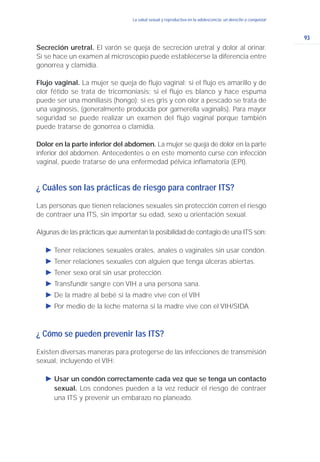 93
La salud sexual y reproductiva en la adolescencia: un derecho a conquistarLa salud sexual y reproductiva en la adolescencia: un derecho a conquistar
Secreción uretral. El varón se queja de secreción uretral y dolor al orinar.
Si se hace un examen al microscopio puede establecerse la diferencia entre
gonorrea y clamidia.
Flujo vaginal. La mujer se queja de flujo vaginal; si el flujo es amarillo y de
olor fétido se trata de tricomoniasis; si el flujo es blanco y hace espuma
puede ser una moniliasis (hongo); si es gris y con olor a pescado se trata de
una vaginosis, (generalmente producida por garnerella vaginalis). Para mayor
seguridad se puede realizar un examen del flujo vaginal porque también
puede tratarse de gonorrea o clamidia.
Dolor en la parte inferior del abdomen. La mujer se queja de dolor en la parte
inferior del abdomen. Antecedentes o en este momento curse con infección
vaginal, puede tratarse de una enfermedad pélvica inflamatoria (EPI).
¿ Cuáles son las prácticas de riesgo para contraer ITS?
Las personas que tienen relaciones sexuales sin protección corren el riesgo
de contraer una ITS, sin importar su edad, sexo u orientación sexual.
Algunas de las prácticas que aumentan la posibilidad de contagio de una ITS son:
Ǡ Tener relaciones sexuales orales, anales o vaginales sin usar condón.
Ǡ Tener relaciones sexuales con alguien que tenga úlceras abiertas.
Ǡ Tener sexo oral sin usar protección.
Ǡ Transfundir sangre con VIH a una persona sana.
Ǡ De la madre al bebé si la madre vive con el VIH
Ǡ Por medio de la leche materna si la madre vive con el VIH/SIDA
¿ Cómo se pueden prevenir las ITS?
Existen diversas maneras para protegerse de las infecciones de transmisión
sexual, incluyendo el VIH:
Ǡ Usar un condón correctamente cada vez que se tenga un contacto
sexual. Los condones pueden a la vez reducir el riesgo de contraer
una ITS y prevenir un embarazo no planeado.
 