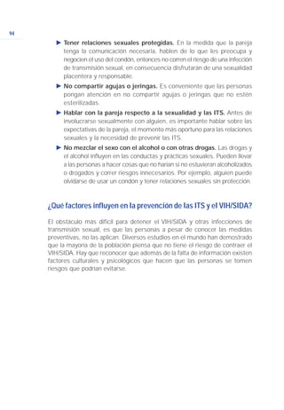 94
Ǡ Tener relaciones sexuales protegidas. En la medida que la pareja
tenga la comunicación necesaria, hablen de lo que les preocupa y
negocien el uso del condón, entonces no corren el riesgo de una infección
de transmisión sexual, en consecuencia disfrutarán de una sexualidad
placentera y responsable.
Ǡ No compartir agujas o jeringas. Es conveniente que las personas
pongan atención en no compartir agujas o jeringas que no estén
esterilizadas.
Ǡ Hablar con la pareja respecto a la sexualidad y las ITS. Antes de
involucrarse sexualmente con alguien, es importante hablar sobre las
expectativas de la pareja, el momento más oportuno para las relaciones
sexuales y la necesidad de prevenir las ITS.
Ǡ No mezclar el sexo con el alcohol o con otras drogas. Las drogas y
el alcohol influyen en las conductas y prácticas sexuales. Pueden llevar
a las personas a hacer cosas que no harían si no estuvieran alcoholizados
o drogados y correr riesgos innecesarios. Por ejemplo, alguien puede
olvidarse de usar un condón y tener relaciones sexuales sin protección.
¿Qué factores influyen en la prevención de las ITS y el VIH/SIDA?
El obstáculo más difícil para detener el VIH/SIDA y otras infecciones de
transmisión sexual, es que las personas a pesar de conocer las medidas
preventivas, no las aplican. Diversos estudios en el mundo han demostrado
que la mayoría de la población piensa que no tiene el riesgo de contraer el
VIH/SIDA. Hay que reconocer que además de la falta de información existen
factores culturales y psicológicos que hacen que las personas se tomen
riesgos que podrían evitarse.
 