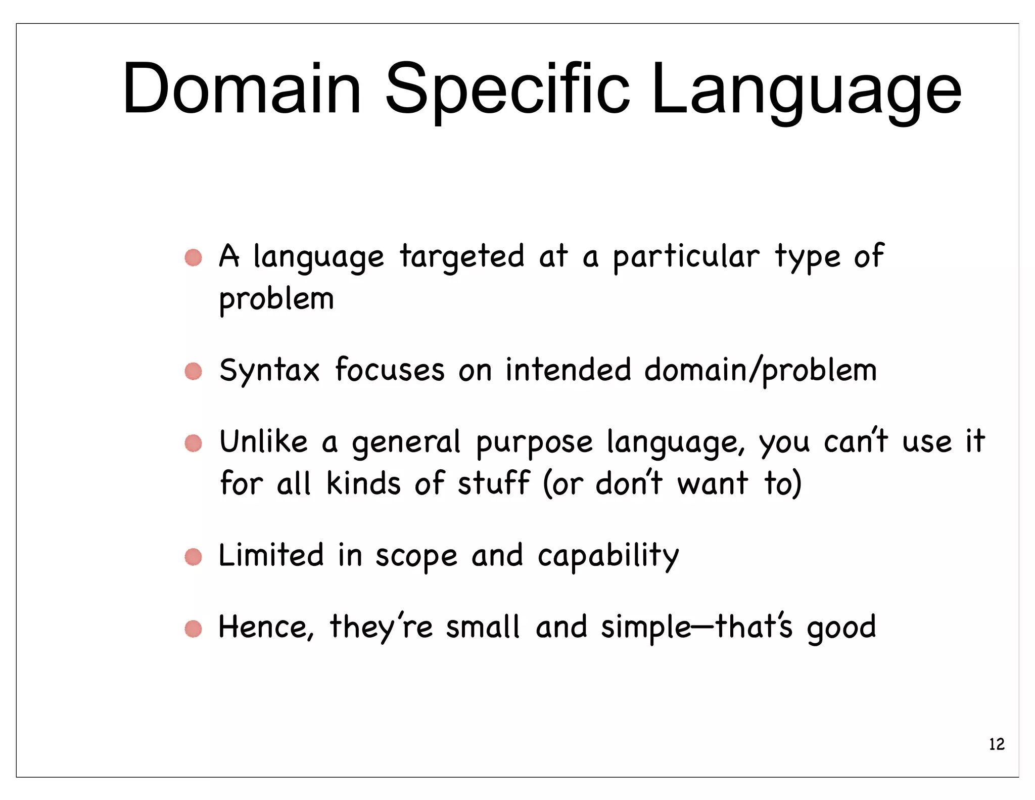 Domain Specific Language

  A language targeted at a particular type of
  problem

  Syntax focuses on intended domain/problem

  Unlike a general purpose language, you can’t use it
  for all kinds of stuff (or don’t want to)

  Limited in scope and capability

  Hence, they’re small and simple—that’s good


                                                        12
 