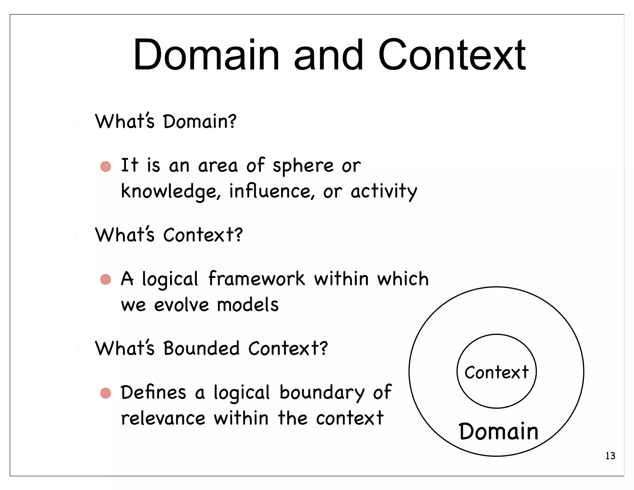 Domain and Context
What’s Domain?

  It is an area of sphere or
  knowledge, inﬂuence, or activity

What’s Context?

  A logical framework within which
  we evolve models

What’s Bounded Context?
                                     Context
  Deﬁnes a logical boundary of
  relevance within the context
                                     Domain
                                               13
 