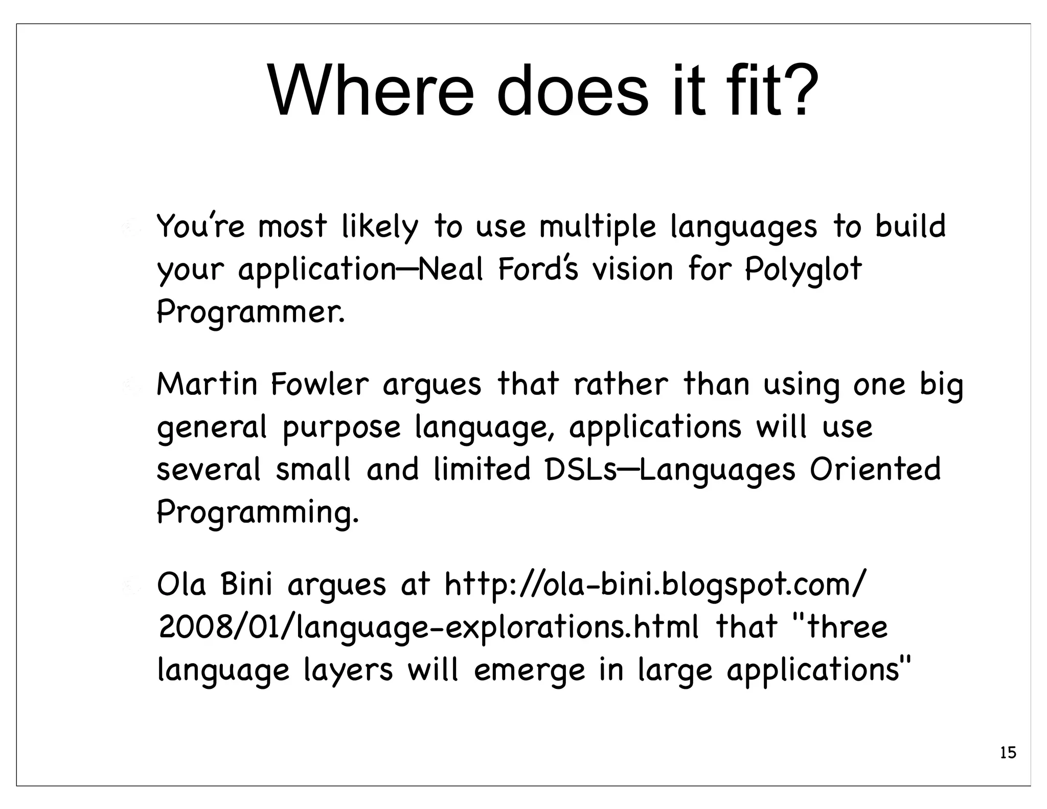 Where does it fit?
You’re most likely to use multiple languages to build
your application—Neal Ford’s vision for Polyglot
Programmer.

Martin Fowler argues that rather than using one big
general purpose language, applications will use
several small and limited DSLs—Languages Oriented
Programming.

Ola Bini argues at http://ola-bini.blogspot.com/
2008/01/language-explorations.html that "three
language layers will emerge in large applications"

                                                        15
 