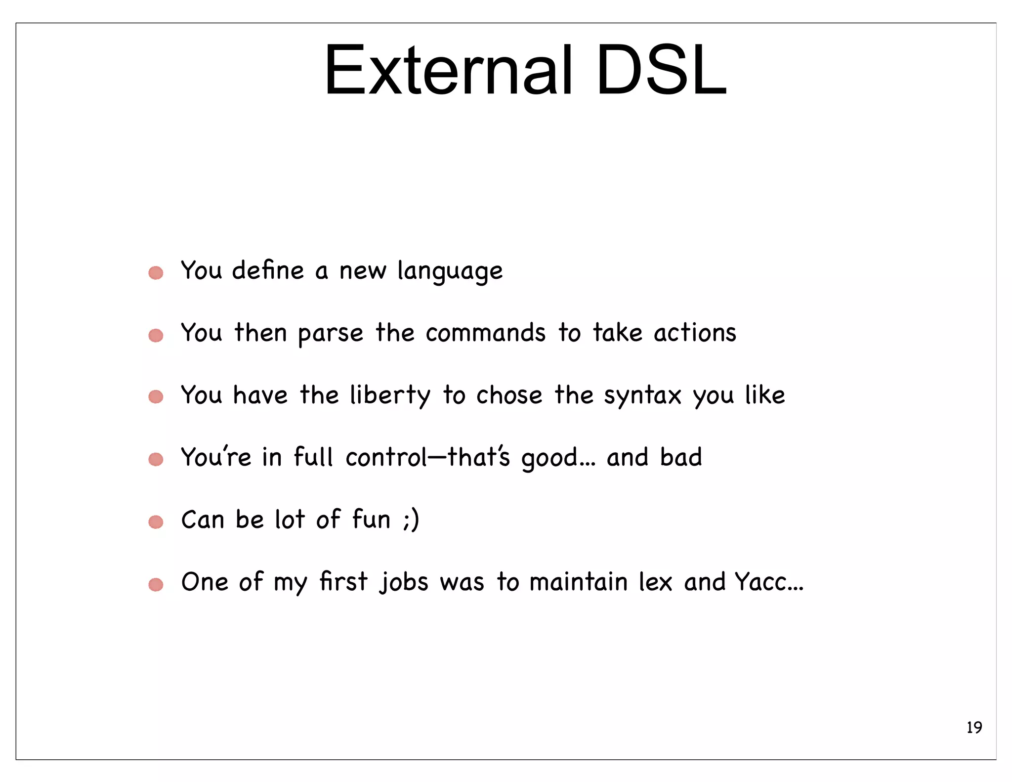 External DSL

You deﬁne a new language

You then parse the commands to take actions

You have the liberty to chose the syntax you like

You’re in full control—that’s good... and bad

Can be lot of fun ;)

One of my ﬁrst jobs was to maintain lex and Yacc...




                                                      19
 