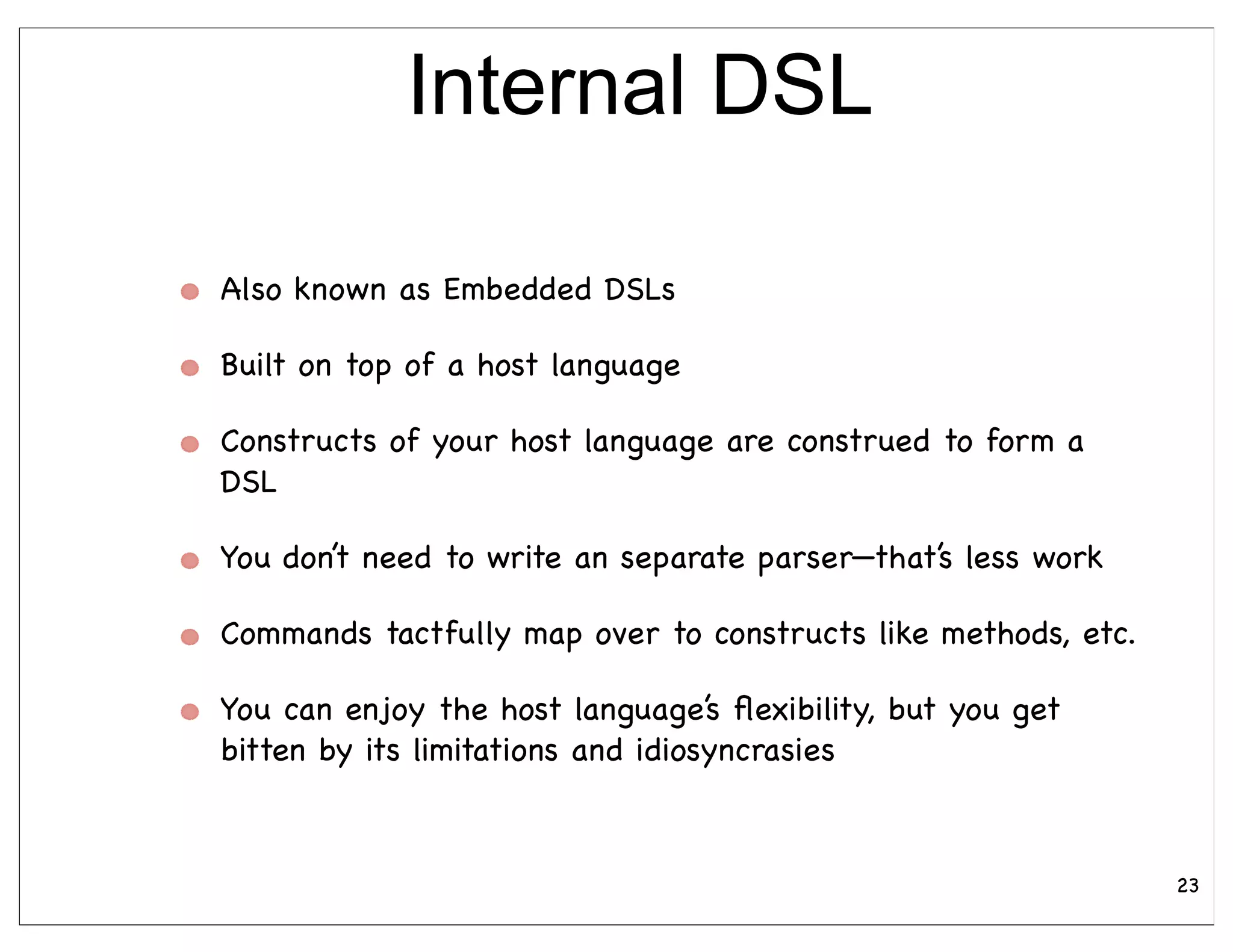 Internal DSL

Also known as Embedded DSLs

Built on top of a host language

Constructs of your host language are construed to form a
DSL

You don’t need to write an separate parser—that’s less work

Commands tactfully map over to constructs like methods, etc.

You can enjoy the host language’s ﬂexibility, but you get
bitten by its limitations and idiosyncrasies



                                                               23
 