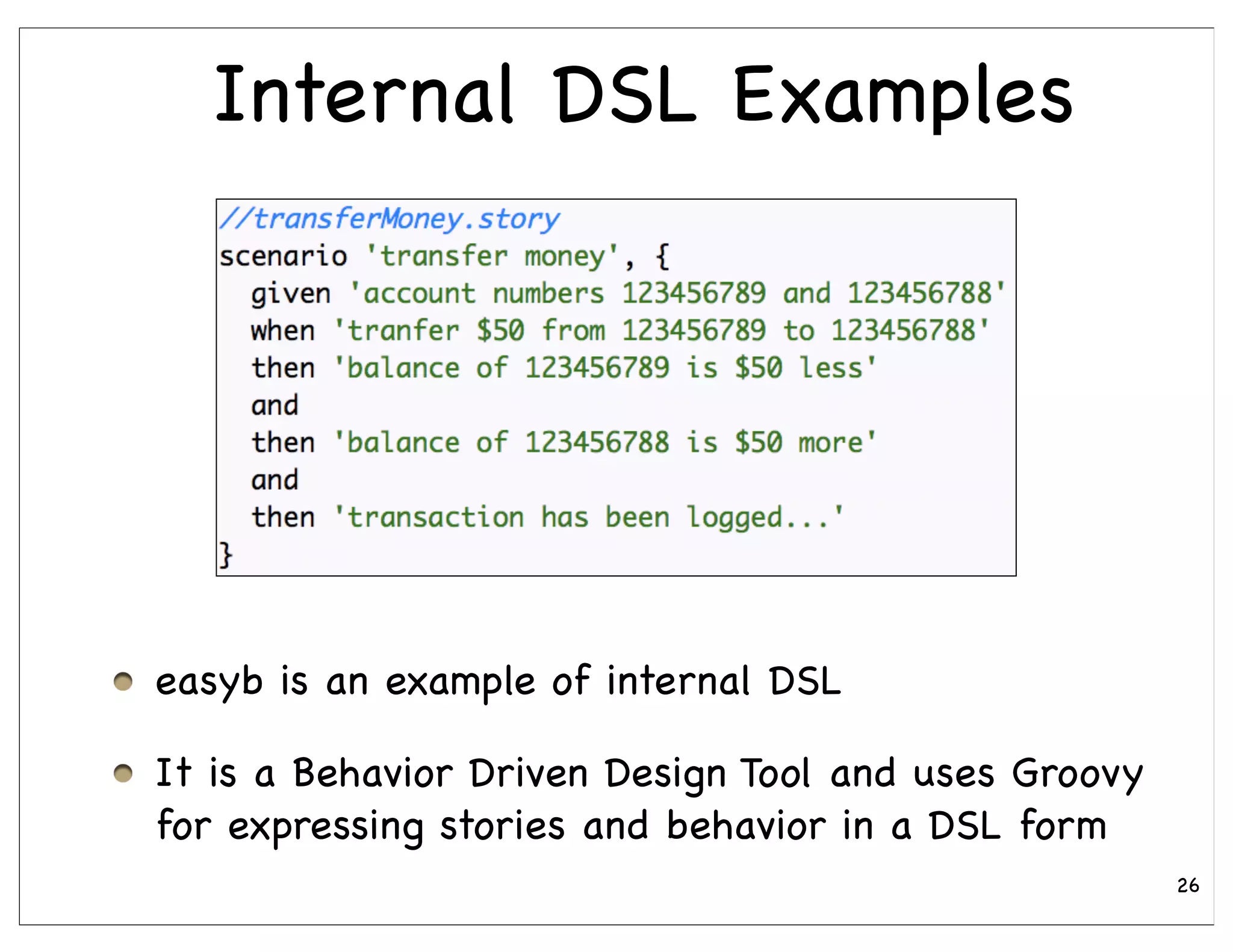Internal DSL Examples




easyb is an example of internal DSL

It is a Behavior Driven Design Tool and uses Groovy
for expressing stories and behavior in a DSL form
                                                      26
 