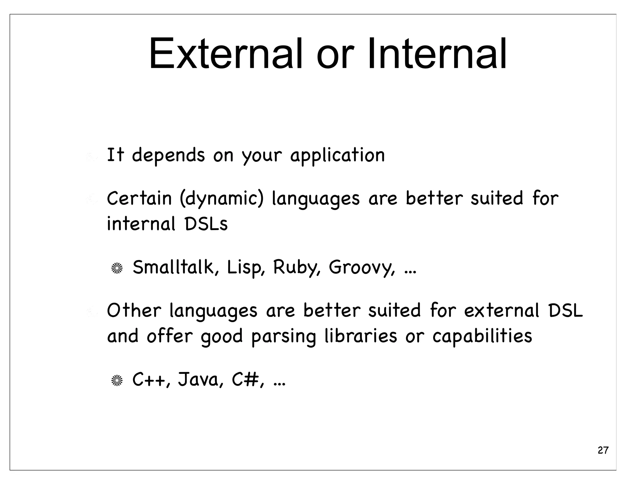 External or Internal

It depends on your application

Certain (dynamic) languages are better suited for
internal DSLs

  Smalltalk, Lisp, Ruby, Groovy, ...

Other languages are better suited for external DSL
and offer good parsing libraries or capabilities

  C++, Java, C#, ...


                                                     27
 