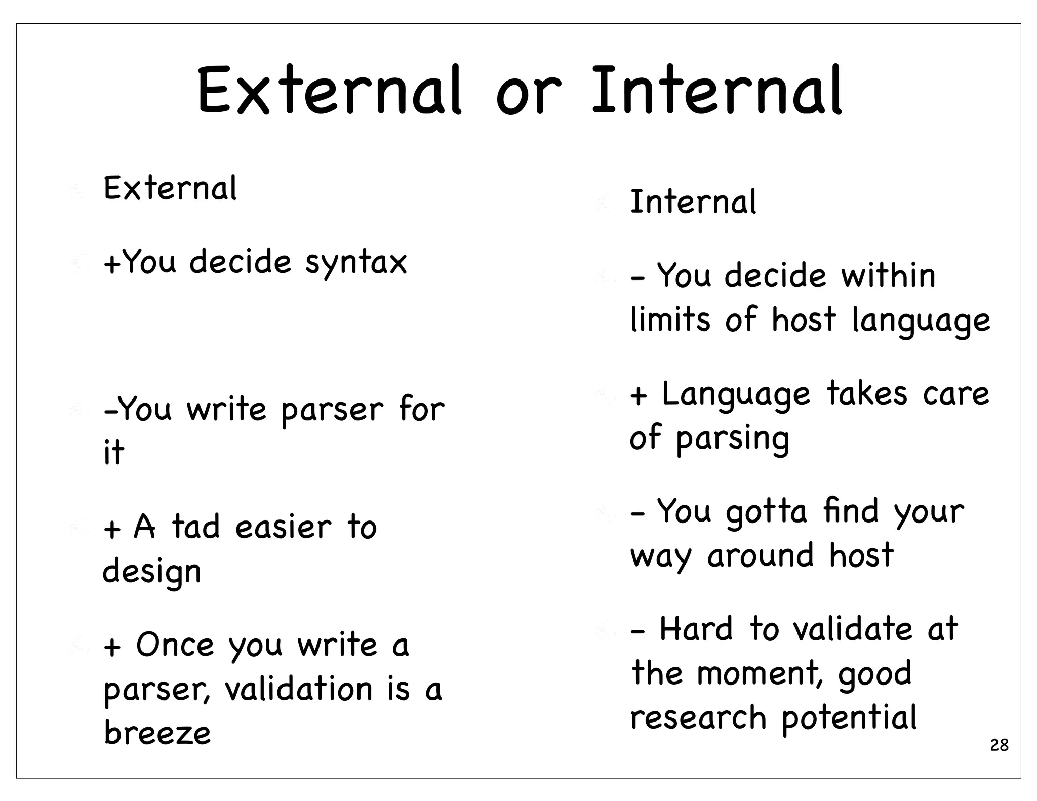 External or Internal
External                  Internal
+You decide syntax        - You decide within
                          limits of host language

-You write parser for     + Language takes care
it                        of parsing

+ A tad easier to         - You gotta ﬁnd your
design                    way around host

+ Once you write a        - Hard to validate at
parser, validation is a   the moment, good
breeze                    research potential
                                                  28
 